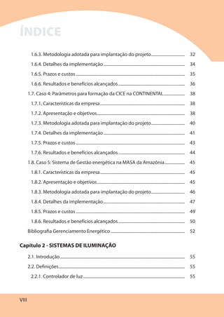 VIII
1.6.3. Metodologia adotada para implantação do projeto................................ 32
1.6.4. Detalhes da implementação............................................................................. 34
1.6.5. Prazos e custos....................................................................................................... 35
1.6.6. Resultados e benefícios alcançados............................................................... 36
1.7. Caso 4: Parâmetros para formação da CICE na CONTINENTAL.................... 38
1.7.1. Características da empresa................................................................................ 38
1.7.2. Apresentação e objetivos................................................................................... 38
1.7.3. Metodologia adotada para implantação do projeto................................ 40
1.7.4. Detalhes da implementação............................................................................. 41
1.7.5. Prazos e custos....................................................................................................... 43
1.7.6. Resultados e benefícios alcançados............................................................... 44
1.8. Caso 5: Sistema de Gestão energética na MASA da Amazônia................... 45
1.8.1. Características da empresa................................................................................ 45
1.8.2. Apresentação e objetivos................................................................................... 45
1.8.3. Metodologia adotada para implantação do projeto................................ 46
1.8.4. Detalhes da implementação............................................................................. 47
1.8.5. Prazos e custos....................................................................................................... 49
1.8.6. Resultados e benefícios alcançados............................................................... 50
Bibliografia Gerenciamento Energético ...................................................................... 52
Capítulo 2 - SISTEMAS DE ILUMINAÇÃO
2.1. Introdução...................................................................................................................... 55
2.2. Definições....................................................................................................................... 55
2.2.1. Controlador de luz................................................................................................ 55
ÍNDICE
 