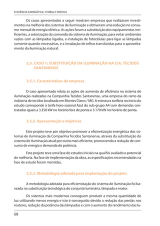 68
EFICIÊNCIA ENERGÉTICA: TEORIA E PRÁTICA
Os casos apresentados a seguir mostram empresas que realizaram investi-
mentos na melhoria dos sistemas de iluminação e obtiveram uma redução no consu-
mo mensal de energia elétrica. As ações foram a substituição dos equipamentos ine-
ficientes, a setorização do comando do sistema de iluminação, para evitar ambientes
vazios com as lâmpadas ligadas, a instalação de fotocélulas para ligar as lâmpadas
somente quando necessárias, e a instalação de telhas translúcidas para o aproveita-
mento da iluminação natural.
2.5. CASO 1: SUBSTITUIÇÃO DA ILUMINAÇÃO NA CIA. TECIDOS
SANTANENSE
2.5.1. Características da empresa
O caso apresentado relata as ações de aumento de eficiência no sistema de
iluminação realizadas na Companhia Tecidos Santanense, uma empresa do ramo da
indústria de tecidos localizada em Montes Claros / MG. A estrutura tarifária no início do
estudo corresponde à tarifa horo-sazonal Azul do sub-grupo A4 com demandas con-
tratadas iguais a 3.350 kW no horário fora de ponta e 3.170 kW no horário de ponta.
2.5.2. Apresentação e objetivos
Este projeto teve por objetivo promover a eficientização energética dos sis-
temas de iluminação da Companhia Tecidos Santanense, através da substituição do
sistema de iluminação atual por outro mais eficiente, promovendo a redução de con-
sumo de energia e demanda de potência.
Este projeto teve uma fase de estudos iniciais na qual foi avaliado o potencial
de melhoria. Na fase de implementação da obra, as especificações recomendadas na
fase de estudo foram mantidas.
2.5.3. Metodologia adotada para implantação do projeto
A metodologia adotada para eficientização do sistema de iluminação foi ba-
seada na substituição tecnológica do conjunto luminária, lâmpada e reator.
Os sistemas mais modernos conseguem produzir a mesma quantidade de
luz utilizando menos energia e isto é conseguido devido a redução das perdas nos
reatores, redução da potência das lâmpadas e com o aumento do rendimento das lu-
 