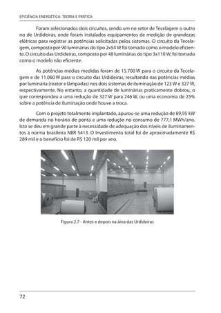 72
EFICIÊNCIA ENERGÉTICA: TEORIA E PRÁTICA
Foram selecionados dois circuitos, sendo um no setor de Tecelagem o outro
no de Urdideiras, onde foram instalados equipamentos de medição de grandezas
elétricas para registrar as potências solicitadas pelos sistemas. O circuito da Tecela-
gem, composto por 90 luminárias do tipo 2x54 W foi tomado como o modelo eficien-
te. O circuito das Urdideiras, composto por 48 luminárias do tipo 3x110 W, foi tomado
como o modelo não eficiente.
As potências médias medidas foram de 15.700 W para o circuito da Tecela-
gem e de 11.060 W para o circuito das Urdideiras, resultando nas potências médias
por luminária (reator e lâmpadas) nos dois sistemas de iluminação de 123 W e 327 W,
respectivamente. No entanto, a quantidade de luminárias praticamente dobrou, o
que correspondeu a uma redução de 327 W para 246 W, ou uma economia de 25%
sobre a potência de iluminação onde houve a troca.
Com o projeto totalmente implantado, apurou-se uma redução de 89,95 kW
de demanda no horário de ponta e uma redução no consumo de 777,1 MWh/ano.
Isto se deu em grande parte à necessidade de adequação dos níveis de iluminamen-
tos à norma brasileira NBR 5413. O Investimento total foi de aproximadamente R$
289 mil e o benefício foi de R$ 120 mil por ano.
Figura 2.7 - Antes e depois na área das Urdideiras
 