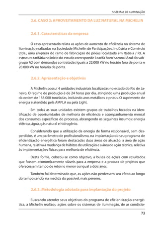 73
SISTEMAS DE ILUMINAÇÃO
2.6. CASO 2: APROVEITAMENTO DA LUZ NATURAL NA MICHELIN
2.6.1. Características da empresa
O caso apresentado relata as ações de aumento de eficiência no sistema de
iluminação realizadas na Sociedade Michelin de Participações, Indústria e Comércio
Ltda., uma empresa do ramo de fabricação de pneus localizada em Itatiaia / RJ. A
estrutura tarifária no início do estudo corresponde à tarifa horo-sazonal Azul do sub-
grupo A2 com demandas contratadas iguais a 22.000 kW no horário fora de ponta e
20.000 kW no horário de ponta.
2.6.2. Apresentação e objetivos
A Michelin possui 4 unidades industriais localizadas no estado do Rio de Ja-
neiro. O regime de produção é de 24 horas por dia, atingindo uma produção anual
da ordem de 155.000 toneladas, incluindo aros metálicos e pneus. O suprimento de
energia é atendido pela AMPLA ou pela Light.
Em todas as suas unidades existem grupos de trabalhos focados na iden-
tificação de oportunidades de melhoria de eficiência e acompanhamento mensal
dos consumos específicos do processo, abrangendo os seguintes insumos: energia
elétrica, água, gás natural e hidrogênio.
Considerando que a utilização da energia de forma responsável, sem des-
perdícios, é um parâmetro de profissionalismo, na implantação do seu programa de
eficientização energética foram destacadas duas áreas de atuação: a área de ação
humana, relativa à mudança de hábitos de utilização e a área de ação técnica, relativa
às implementações físicas para melhoria de eficiência.
Desta forma, colocou-se como objetivo, a busca de ações com resultados
que fossem economicamente viáveis para a empresa e a procura de projetos que
oferecessem tempo de retorno menor ou igual a dois anos.
Também foi determinado que, as ações não perdessem seu efeito ao longo
do tempo sendo, na medida do possível, mais perenes.
2.6.3. Metodologia adotada para implantação do projeto
Buscando atender seus objetivos do programa de eficientização energé-
tica, a Michelin realizou ações sobre os sistemas de iluminação, de ar condicio-
 