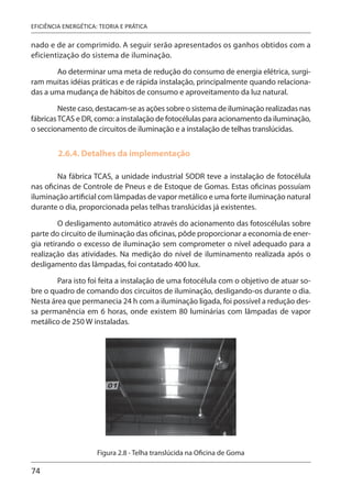 74
EFICIÊNCIA ENERGÉTICA: TEORIA E PRÁTICA
nado e de ar comprimido. A seguir serão apresentados os ganhos obtidos com a
eficientização do sistema de iluminação.
Ao determinar uma meta de redução do consumo de energia elétrica, surgi-
ram muitas idéias práticas e de rápida instalação, principalmente quando relaciona-
das a uma mudança de hábitos de consumo e aproveitamento da luz natural.
Neste caso, destacam-se as ações sobre o sistema de iluminação realizadas nas
fábricasTCAS e DR, como: a instalação de fotocélulas para acionamento da iluminação,
o seccionamento de circuitos de iluminação e a instalação de telhas translúcidas.
2.6.4. Detalhes da implementação
Na fábrica TCAS, a unidade industrial SODR teve a instalação de fotocélula
nas oficinas de Controle de Pneus e de Estoque de Gomas. Estas oficinas possuíam
iluminação artificial com lâmpadas de vapor metálico e uma forte iluminação natural
durante o dia, proporcionada pelas telhas translúcidas já existentes.
O desligamento automático através do acionamento das fotoscélulas sobre
parte do circuito de iluminação das oficinas, pôde proporcionar a economia de ener-
gia retirando o excesso de iluminação sem comprometer o nível adequado para a
realização das atividades. Na medição do nível de iluminamento realizada após o
desligamento das lâmpadas, foi contatado 400 lux.
Para isto foi feita a instalação de uma fotocélula com o objetivo de atuar so-
bre o quadro de comando dos circuitos de iluminação, desligando-os durante o dia.
Nesta área que permanecia 24 h com a iluminação ligada, foi possível a redução des-
sa permanência em 6 horas, onde existem 80 luminárias com lâmpadas de vapor
metálico de 250 W instaladas.
Figura 2.8 - Telha translúcida na Oficina de Goma
 