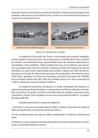 77
SISTEMAS DE ILUMINAÇÃO
tores da empresa e buscando o aumento da eficiência. Fizeram parte do projeto duas
unidades industriais no Sul de Minas Gerais, sendo uma em Santa Rita do Sapucaí e
outra em Conceição dos Ouros.
Unidade de Santa Rita do Sapucaí Unidade de Conceição dos Ouros
Figura 2.9 - Fachadas das unidades
A unidade de Conceição dos Ouros é estruturada para produzir integrada-
mente espelhos retrovisores para carros de passeio, concebida dentro dos conceitos
do sistema “Lean Manufacturing”, apresentando fluxos de materiais totalmente ra-
cionalizados e bem definidos. Utiliza também técnicas como “Kanban”, para geren-
ciar sua programação interna e otimizar a produção. Dispõe de máquinas de injeção
de plástico, as quais foram selecionadas, para receber e operar com alto nível de au-
tomação, em função do volume de peças por elas produzidas e ferramentas como
“Poka Yoke”, aplicadas nas linhas de montagem, oriundas de projetos de “KAISEN”.
Seus principais clientes são VW e GM. Esta unidade possui uma área construída de
3.700 m2
dentro de uma área total de 10.000 m2
.
A unidade de Santa Rita do Sapucaí é o braço metalúrgico da empresa e é
responsável pela produção de todos os componentes metálicos utilizados nos espe-
lhos retrovisores do grupo e também pela fabricação de espelhos retrovisores para
caminhões e ônibus. Está instalada em uma área construída de 8.000 m2
à margem
da rodovia BR 459.
O projeto apresentou os seguintes objetivos:
1) Otimizar o consumo de energia elétrica (kWh) e reduzir a demanda de potência
(kW), principalmente no horário de ponta do sistema;
2) Criar condições para que haja um efeito multiplicador nas demais indústrias do
setor;
3) Reduzir os custos operacionais pela adequação do uso de energia elétrica, aumen-
tando a competitividade dos clientes.
 