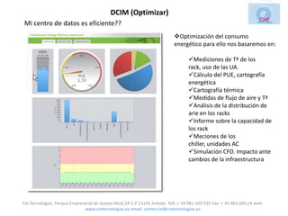 DCIM (Optimizar)
Mi centro de datos es eficiente??
                                                                           Optimización del consumo
                                                                           energético para ello nos basaremos en:

                                                                                  Mediciones de Tª de los
                                                                                  rack, uso de las UA.
                                                                                  Cálculo del PUE, cartografía
                                                                                  energética
                                                                                  Cartografía térmica
                                                                                  Medidas de flujo de aire y Tª
                                                                                  Análisis de la distribución de
                                                                                  arie en los racks
                                                                                  Informe sobre la capacidad de
                                                                                  los rack
                                                                                  Meciones de los
                                                                                  chiller, unidades AC
                                                                                  Simulación CFD. Impacto ante
                                                                                  cambios de la infraestructura




Cie Tecnologias. Parque Empresarial de Suevos Mod.2A C.P 15145 Arteixo. Telf.:+ 34 981.169.935 Fax: + 34 981169114 web:
                               www.cietecnologias.es email: comercial@cietecnologias.es
 