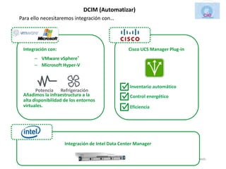 DCIM (Automatizar)
Para ello necesitaremos integración con…




   Integración con:                                                  Cisco UCS Manager Plug-in
          – VMware vSphere®
          – Microsoft Hyper-V



                                                                      Inventario automático
         Potencia Refrigeración
   Añadimos la infraestructura a la                                   Control energético
   alta disponibilidad de los entornos
   virtuales.                                                         Eficiencia




                             Integración de Intel Data Center Manager

Cie Tecnologias. Parque Empresarial de Suevos Mod.2A C.P 15145 Arteixo. Telf.:+ 34 981.169.935 Fax: + 34 981169114 web:
                               www.cietecnologias.es email: comercial@cietecnologias.es
 