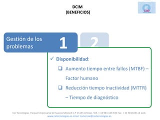 DCIM
                                                 (BENEFICIOS)




Gestión de los
problemas                                  1                           2
                                    Disponibilidad:

                                           3                           4
                                           Aumento tiempo entre fallos (MTBF) –
                                                 Factor humano


                                                         5
                                           Reducción tiempo inactividad (MTTR)
                                                 – Tiempo de diagnóstico

  Cie Tecnologias. Parque Empresarial de Suevos Mod.2A C.P 15145 Arteixo. Telf.:+ 34 981.169.935 Fax: + 34 981169114 web:
                                 www.cietecnologias.es email: comercial@cietecnologias.es
 