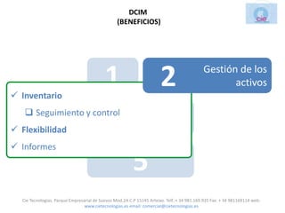 DCIM
                                                 (BENEFICIOS)




 Inventario
                                           1                           2                    Gestión de los
                                                                                                   activos

    Seguimiento y control
 Flexibilidad                             3                           4
 Informes

                                                         5
  Cie Tecnologias. Parque Empresarial de Suevos Mod.2A C.P 15145 Arteixo. Telf.:+ 34 981.169.935 Fax: + 34 981169114 web:
                                 www.cietecnologias.es email: comercial@cietecnologias.es
 