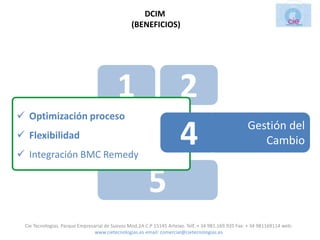 DCIM
                                                (BENEFICIOS)




                                          1                          2
 Optimización proceso
 Flexibilidad
 Integración BMC Remedy
                                          3                          4                              Gestión del
                                                                                                       Cambio


                                                       5
 Cie Tecnologias. Parque Empresarial de Suevos Mod.2A C.P 15145 Arteixo. Telf.:+ 34 981.169.935 Fax: + 34 981169114 web:
                                www.cietecnologias.es email: comercial@cietecnologias.es
 