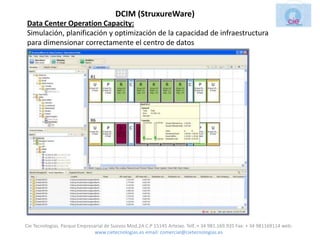 DCIM (StruxureWare)
Data Center Operation Capacity:
Simulación, planificación y optimización de la capacidad de infraestructura
para dimensionar correctamente el centro de datos




Cie Tecnologias. Parque Empresarial de Suevos Mod.2A C.P 15145 Arteixo. Telf.:+ 34 981.169.935 Fax: + 34 981169114 web:
                               www.cietecnologias.es email: comercial@cietecnologias.es
 