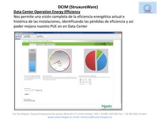 DCIM (StruxureWare)
Data Center Operation Energy Efficiency
Nos permite una visión completa de la eficiencia energética actual e
histórica de las instalaciones, identificando las pérdidas de eficiencia y así
poder mejora nuestro PUE en en Data Center




Cie Tecnologias. Parque Empresarial de Suevos Mod.2A C.P 15145 Arteixo. Telf.:+ 34 981.169.935 Fax: + 34 981169114 web:
                               www.cietecnologias.es email: comercial@cietecnologias.es
 