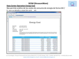 DCIM (StruxureWare)
Data Center Operation Energy Cost
Nos permite análisis de los costos de consumo de energía de forma kW /
h, que se detalla a nivel de rack, …etc.




Cie Tecnologias. Parque Empresarial de Suevos Mod.2A C.P 15145 Arteixo. Telf.:+ 34 981.169.935 Fax: + 34 981169114 web:
                               www.cietecnologias.es email: comercial@cietecnologias.es
 
