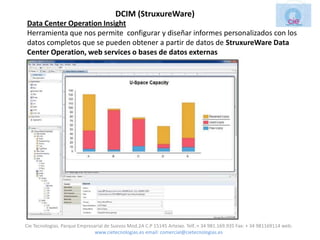 DCIM (StruxureWare)
Data Center Operation Insight
Herramienta que nos permite configurar y diseñar informes personalizados con los
datos completos que se pueden obtener a partir de datos de StruxureWare Data
Center Operation, web services o bases de datos externas




Cie Tecnologias. Parque Empresarial de Suevos Mod.2A C.P 15145 Arteixo. Telf.:+ 34 981.169.935 Fax: + 34 981169114 web:
                               www.cietecnologias.es email: comercial@cietecnologias.es
 