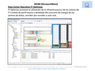 DCIM (StruxureWare)
Data Center Operation IT Optimeze
IT Optimize aumenta la utilización de la infraestructura y de los activos de
IT a través de perfil exacto y detallado del consumo de energía de los
centros de datos, servidor por servidor y rack rack.




Cie Tecnologias. Parque Empresarial de Suevos Mod.2A C.P 15145 Arteixo. Telf.:+ 34 981.169.935 Fax: + 34 981169114 web:
                               www.cietecnologias.es email: comercial@cietecnologias.es
 