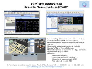 DCIM (Otras platafomormas)
                          Datacenter “Solución LanSense (iTRACS)”




                                                             Herramienta de gestión y monitorización de infraestructuras
                                                             para Centros de Datos (CPIM) proporcionandonos:
                                                             Base de datos para la gestión de activos y planificación de
                                                             capacidad
                                                             Capacidad de supervisión en tiempo real (cableado
                                                             físico, rack´s, PDU, servidores, CRAC,S, etc…)
                                                             Potence herramienta de visualización en 3-D que representa
                                                             con precisión en CPD y sus activos
                                                             Beneficios:
                                                                      Aumento de la vida útil
                                                                      Aumento de la eficiencia energética
                                                                      Reducción de costes operativos (OPEX)
                                                                      Alto retorno de inversión (ROI)

Cie Tecnologias. Parque Empresarial de Suevos Mod.2A C.P 15145 Arteixo. Telf.:+ 34 981.169.935 Fax: + 34 981169114 web:
                               www.cietecnologias.es email: comercial@cietecnologias.es
 