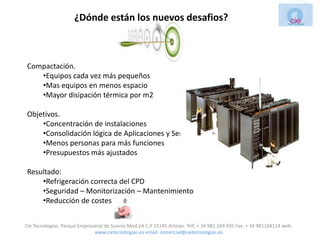 ¿Dónde están los nuevos desafios?



Compactación.
   •Equipos cada vez más pequeños
   •Mas equipos en menos espacio
   •Mayor disipación térmica por m2

Objetivos.
    •Concentración de instalaciones
    •Consolidación lógica de Aplicaciones y Servicios
    •Menos personas para más funciones
    •Presupuestos más ajustados

Resultado:
    •Refrigeración correcta del CPD
    •Seguridad – Monitorización – Mantenimiento
    •Reducción de costes


Cie Tecnologias. Parque Empresarial de Suevos Mod.2A C.P 15145 Arteixo. Telf.:+ 34 981.169.935 Fax: + 34 981169114 web:
                               www.cietecnologias.es email: comercial@cietecnologias.es
 