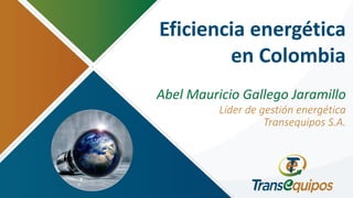 Eficiencia energética
en Colombia
Abel Mauricio Gallego Jaramillo
Líder de gestión energética
Transequipos S.A.
 