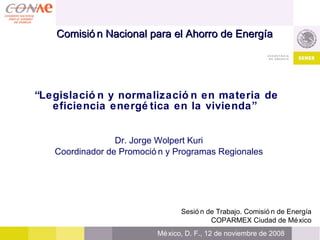 “ Legislación y normalización en materia de eficiencia energética en la vivienda”   Dr. Jorge Wolpert Kuri Coordinador de Promoción y Programas Regionales Sesión de Trabajo.  Comisión de Energía COPARMEX Ciudad de México México, D. F., 12 de noviembre de 2008   