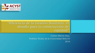 “Eficiencia de la Gestión Sanitaria, el
desafío para la construcción de
equidad”
Carlos Alberto Díaz.
Profesor Titular de la Universidad ISALUD
2016
 