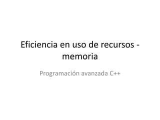 Eficiencia en uso de recursos - 
memoria 
Programación avanzada C++ 
 