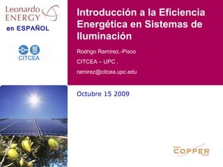en ESPAÑOL
Octubre 15 2009
Rodrigo Ramírez.-Pisco
CITCEA – UPC .
ramirez@citcea.upc.edu
Introducción a la Eficiencia
Energética en Sistemas de
Iluminación
 