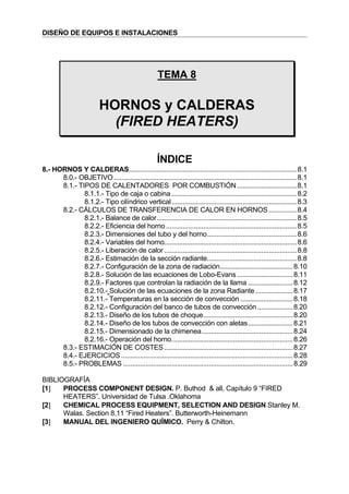 DISEÑO DE EQUIPOS E INSTALACIONES
TEMA 8
HORNOS y CALDERAS
(FIRED HEATERS)
ÍNDICE
8.- HORNOS Y CALDERAS..........................................................................................8.1
8.0.- OBJETIVO..................................................................................................8.1
8.1.- TIPOS DE CALENTADORES POR COMBUSTIÓN................................8.1
8.1.1.- Tipo de caja o cabina ...................................................................8.2
8.1.2.- Tipo cilíndrico vertical...................................................................8.3
8.2.- CÁLCULOS DE TRANSFERENCIA DE CALOR EN HORNOS...............8.4
8.2.1.- Balance de calor...........................................................................8.5
8.2.2.- Eficiencia del horno ......................................................................8.5
8.2.3.- Dimensiones del tubo y del horno................................................8.6
8.2.4.- Variables del horno.......................................................................8.6
8.2.5.- Liberación de calor .......................................................................8.8
8.2.6.- Estimación de la sección radiante................................................8.8
8.2.7.- Configuración de la zona de radiación.......................................8.10
8.2.8.- Solución de las ecuaciones de Lobo-Evans..............................8.11
8.2.9.- Factores que controlan la radiación de la llama ........................8.12
8.2.10.- Solución de las ecuaciones de la zona Radiante ....................8.17
8.2.11.- Temperaturas en la sección de convección ............................8.18
8.2.12.- Configuración del banco de tubos de convección ...................8.20
8.2.13.- Diseño de los tubos de choque................................................8.20
8.2.14.- Diseño de los tubos de convección con aletas........................8.21
8.2.15.- Dimensionado de la chimenea.................................................8.24
8.2.16.- Operación del horno.................................................................8.26
8.3.- ESTIMACIÓN DE COSTES.....................................................................8.27
8.4.- EJERCICIOS ............................................................................................8.28
8.5.- PROBLEMAS ...........................................................................................8.29
BIBLIOGRAFÍA
[1] PROCESS COMPONENT DESIGN. P. Buthod & all, Capítulo 9 “FIRED
HEATERS”. Universidad de Tulsa .Oklahoma
[2] CHEMICAL PROCESS EQUIPMENT, SELECTION AND DESIGN Stanley M.
Walas. Section 8.11 “Fired Heaters”. Butterworth-Heinemann
[3] MANUAL DEL INGENIERO QUÍMICO. Perry & Chilton.
 