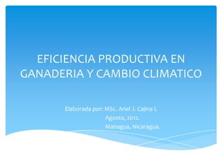 EFICIENCIA PRODUCTIVA EN
GANADERIA Y CAMBIO CLIMATICO

      Elaborada por: MSc. Ariel J. Cajina L
                     Agosto, 2012.
                     Managua, Nicaragua.
 