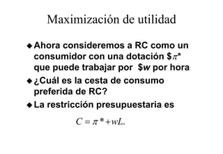 Maximización de utilidad
Ahora consideremos a RC como un
consumidor con una dotación $π*
que puede trabajar por $w por hora
¿Cuál es l cesta de consumo
 C ál     la      d
preferida de RC?
La restricción presupuestaria es
         C = π * + wL.
 