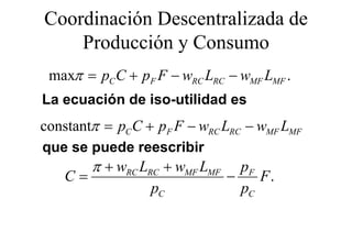 Coordinación Descentralizada de
    Producción y Consumo
 maxπ = pC C + pF F − wRC LRC − wMF LMF .
La ecuación de iso-utilidad es
constantπ = pC C + pF F − wRC LRC − wMF LMF
que se puede reescribir
              eesc b
        π + wRC LRC + wMF LMF     pF
   C=                           −    F.
                  pC              pC
 
