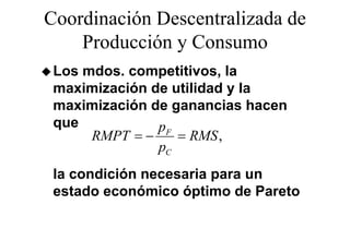 Coordinación Descentralizada de
    Producción y Consumo
 Los mdos. competitivos, la
 maximización de utilidad y la
 maximización de ganancias hacen
 que           pF
      RMPT = −    = RMS ,
               pC
 la condición necesaria para un
                        p
 estado económico óptimo de Pareto
 