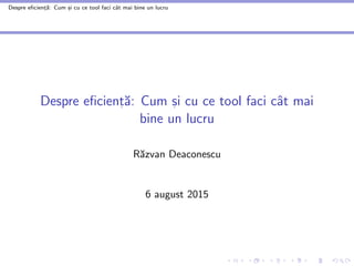 Despre eficient
,ă: Cum s
,i cu ce tool faci cât mai bine un lucru
Despre eficient
, ă: Cum s
, i cu ce tool faci cât mai
bine un lucru
Răzvan Deaconescu
6 august 2015
 