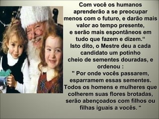 Com você os humanos aprenderão a se preocupar menos com o futuro, e darão mais valor ao tempo presente, e serão mais espontâneos em tudo que fazem e dizem.“ Isto dito, o Mestre deu a cada candidato um potinho cheio de sementes douradas, e ordenou : " Por onde vocês passarem, esparramem essas sementes. Todos os homens e mulheres que colherem suas flores brotadas, serão abençoados com filhos ou filhas iguais a vocês . " 
