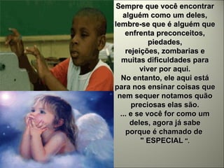 Sempre que você encontrar alguém como um deles, lembre-se que é alguém que enfrenta preconceitos, piedades, rejeições, zombarias e muitas dificuldades para viver por aqui. No entanto, ele aqui está para nos ensinar coisas que nem sequer notamos quão preciosas elas são. ... e se você for como um deles, agora já sabe porque é chamado de  " ESPECIAL   ". 