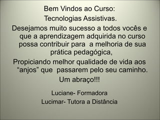 Bem Vindos ao Curso: Tecnologias Assistivas. Desejamos muito sucesso a todos vocês e que a aprendizagem adquirida no curso possa contribuir para  a melhoria de sua prática pedagógica,  Propiciando melhor qualidade de vida aos “anjos” que  passarem pelo seu caminho. Um abraço!!! Luciane- Formadora Lucimar- Tutora a Distância 