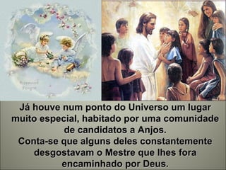 Já houve num ponto do Universo um lugar muito especial, habitado por uma comunidade de candidatos a Anjos. Conta-se que alguns deles constantemente desgostavam o Mestre que lhes fora encaminhado por Deus. 