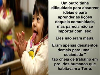Um outro tinha dificuldade para absorver idéias e para aprender as lições daquela comunidade, mas parecia não se importar com isso. Eles não eram maus. Eram apenas desatentos demais para uma " sociedade " tão cheia de trabalho em prol dos humanos que habitavam a Terra. 