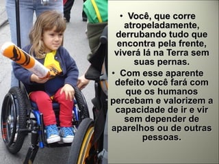 Você, que corre atropeladamente, derrubando tudo que encontra pela frente, viverá lá na Terra sem suas pernas. Com esse aparente defeito você fará com que os humanos percebam e valorizem a capacidade de ir e vir sem depender de aparelhos ou de outras pessoas. 
