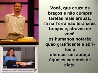 Você, que cruza os braços e não cumpre tarefas mais árduas, lá na Terra não terá seus braços e, através de você, os humanos notarão quão gratificante é abri-los e oferecer um abraço àqueles carentes de afeto. 