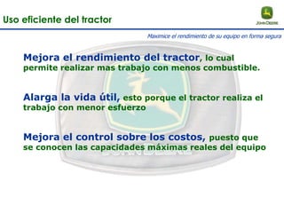 Mejora el rendimiento del tractor, lo cual
permite realizar mas trabajo con menos combustible.
Alarga la vida útil, esto porque el tractor realiza el
trabajo con menor esfuerzo
Mejora el control sobre los costos, puesto que
se conocen las capacidades máximas reales del equipo
Uso eficiente del tractor
Maximice el rendimiento de su equipo en forma segura
 