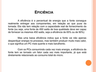 EFICIÊNCIA
A eficiência é o percentual de energia que a fonte consegue
realmente entregar aos componentes, em relação ao que puxa da
tomada. Ela não tem relação com a capacidade real de fornecimento da
fonte (ou seja, uma fonte de 450 watts de boa qualidade deve ser capaz
de fornecer os mesmos 450 watts, seja a eficiência de 65% ou de 90%)
Mas uma baixa eficiência indica que a fonte vai não apenas
desperdiçar energia no processo, mas também produzir muito mais calor,
o que significa um PC mais quente e mais barulhento.
Com os PCs consumindo cada vez mais energia, a eficiência da
fonte tem se tornado um fator cada vez mais importante, já que está
diretamente relacionado ao consumo total do micro.
 