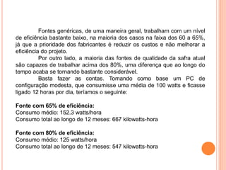 Fontes genéricas, de uma maneira geral, trabalham com um nível
de eficiência bastante baixo, na maioria dos casos na faixa dos 60 a 65%,
já que a prioridade dos fabricantes é reduzir os custos e não melhorar a
eficiência do projeto.
Por outro lado, a maioria das fontes de qualidade da safra atual
são capazes de trabalhar acima dos 80%, uma diferença que ao longo do
tempo acaba se tornando bastante considerável.
Basta fazer as contas. Tomando como base um PC de
configuração modesta, que consumisse uma média de 100 watts e ficasse
ligado 12 horas por dia, teríamos o seguinte:
Fonte com 65% de eficiência:
Consumo médio: 152.3 watts/hora
Consumo total ao longo de 12 meses: 667 kilowatts-hora
Fonte com 80% de eficiência:
Consumo médio: 125 watts/hora
Consumo total ao longo de 12 meses: 547 kilowatts-hora
 