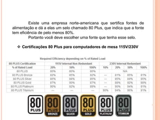 Existe uma empresa norte-americana que sertifica fontes de
alimentação e dá a elas um selo chamado 80 Plus, que indica que a fonte
tem eficiência de pelo menos 80%.
Portanto você deve escolher uma fonte que tenha esse selo.
 Certificações 80 Plus para computadores de mesa 115V/230V
 