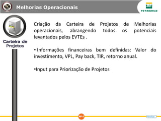Criação da Carteira de Projetos de Melhorias
operacionais, abrangendo todos os potenciais
levantados pelos EVTEs .
• Informações financeiras bem definidas: Valor do
investimento, VPL, Pay back, TIR, retorno anual.
•Input para Priorização de Projetos
Melhorias Operacionais
 