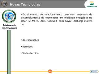 • Estreitamento do relacionamento com com empresas de
desenvolvimento de tecnologias em eficiência energética no
setor (SIEMENS, ABB, Rockwell, Rolls Royce, Aalborg) através
de:
• Apresentações
• Reuniões
• Visitas técnicas
Novas Tecnologias
 