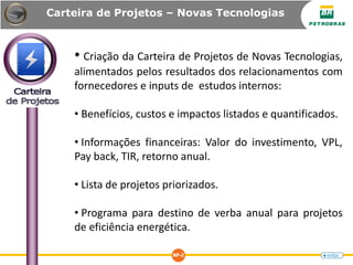 Carteira de Projetos – Novas Tecnologias
• Criação da Carteira de Projetos de Novas Tecnologias,
alimentados pelos resultados dos relacionamentos com
fornecedores e inputs de estudos internos:
• Benefícios, custos e impactos listados e quantificados.
• Informações financeiras: Valor do investimento, VPL,
Pay back, TIR, retorno anual.
• Lista de projetos priorizados.
• Programa para destino de verba anual para projetos
de eficiência energética.
 
