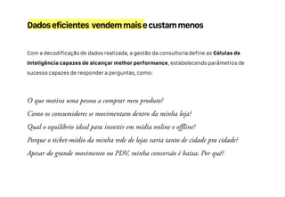 Com a decodificação de dados realizada, a gestão da consultoria define as Células de
Inteligência capazes de alcançar melhor performance, estabelecendo parâmetros de
sucesso capazes de responder a perguntas, como:
Dadoseficientes vendemmaisecustammenos
 
