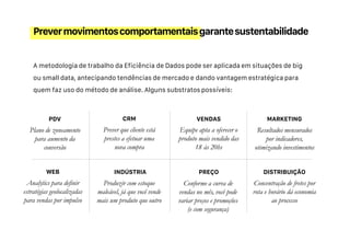 A metodologia de trabalho da Eficiência de Dados pode ser aplicada em situações de big
ou small data, antecipando tendências de mercado e dando vantagem estratégica para
quem faz uso do método de análise. Alguns substratos possíveis:
Prevermovimentoscomportamentaisgarantesustentabilidade
Plano de zoneamento
para aumento da
conversão
Analytics para definir
estratégias geolocalizadas
para vendas por impulso
Equipe apta a oferecer o
produto mais vendido das
18 às 20hs
PDV
Resultados mensurados
por indicadores,
otimizando investimentos
WEB
VENDAS MARKETING
Prever que cliente está
prestes a efetuar uma
nova compra
Produzir com estoque
maleável, já que você vende
mais um produto que outro
CRM
Concentração de fretes por
rota e horário dá economia
ao processo
INDÚSTRIA PREÇO DISTRIBUIÇÃO
Conforme a curva de
vendas no mês, você pode
variar preços e promoções
(e com segurança)
 