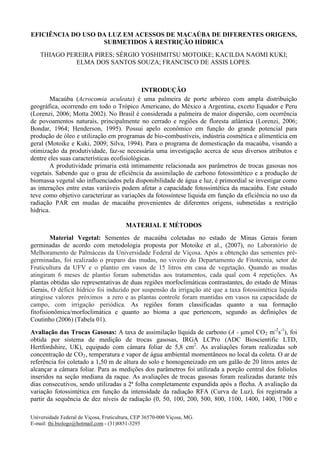 EFICIÊNCIA DO USO DA LUZ EM ACESSOS DE MACAÚBA DE DIFERENTES ORIGENS, SUBMETIDOS À RESTRIÇÃO HÍDRICA 
THIAGO PEREIRA PIRES; SÉRGIO YOSHIMITSU MOTOIKE; KACILDA NAOMI KUKI; ELMA DOS SANTOS SOUZA; FRANCISCO DE ASSIS LOPES. 
INTRODUÇÃO 
Macaúba (Acrocomia aculeata) é uma palmeira de porte arbóreo com ampla distribuição geográfica, ocorrendo em todo o Trópico Americano, do México a Argentina, exceto Equador e Peru (Lorenzi, 2006; Motta 2002). No Brasil é considerada a palmeira de maior dispersão, com ocorrência de povoamentos naturais, principalmente no cerrado e regiões de floresta atlântica (Lorenzi, 2006; Bondar, 1964; Henderson, 1995). Possui apelo econômico em função do grande potencial para produção de óleo e utilização em programas de bio-combustíveis, indústria cosmética e alimentícia em geral (Motoike e Kuki, 2009; Silva, 1994). Para o programa de domesticação da macaúba, visando a otimização da produtividade, faz-se necessária uma investigação acerca de seus diversos atributos e dentre eles suas características ecofisiológicas. 
A produtividade primaria está intimamente relacionada aos parâmetros de trocas gasosas nos vegetais. Sabendo que o grau de eficiência da assimilação de carbono fotossintético e a produção de biomassa vegetal são influenciados pela disponibilidade de água e luz, é primordial se investigar como as interações entre estas variáveis podem afetar a capacidade fotossintética da macaúba. Este estudo teve como objetivo caracterizar as variações da fotossíntese liquida em função da eficiência no uso da radiação PAR em mudas de macaúba provenientes de diferentes origens, submetidas a restrição hídrica. 
MATERIAL E MÉTODOS 
Material Vegetal: Sementes de macaúba coletadas no estado de Minas Gerais foram germinadas de acordo com metodologia proposta por Motoike et al., (2007), no Laboratório de Melhoramento de Palmáceas da Universidade Federal de Viçosa. Após a obtenção das sementes pré- germinadas, foi realizado o preparo das mudas, no viveiro do Departamento de Fitotecnia, setor de Fruticultura da UFV e o plantio em vasos de 15 litros em casa de vegetação. Quando as mudas atingiram 6 meses de plantio foram submetidas aos tratamentos, cada qual com 4 repetições. As plantas obtidas são representativas de duas regiões morfoclimáticas contrastantes, do estado de Minas Gerais, O déficit hídrico foi induzido por suspensão da irrigação até que a taxa fotossintética liquida atingisse valores próximos a zero e as plantas controle foram mantidas em vasos na capacidade de campo, com irrigação periódica. As regiões foram classificadas quanto a sua formação fitofisionômica/morfoclimática e quanto ao bioma a que pertencem, segundo as definições de Coutinho (2006) (Tabela 01). 
Avaliação das Trocas Gasosas: A taxa de assimilação líquida de carbono (A - μmol CO2 m-2s-1), foi obtida por sistema de medição de trocas gasosas, IRGA LCPro (ADC Bioscientific LTD, Hertfordshire, UK), equipado com câmara foliar de 5,8 cm2. As avaliações foram realizadas sob concentração de CO2, temperatura e vapor de água ambiental momentâneos no local da coleta. O ar de referência foi coletado a 1,50 m de altura do solo e homogeneizado em um galão de 20 litros antes de alcançar a câmara foliar. Para as medições dos parâmetros foi utilizada a porção central dos folíolos inseridos na seção mediana da raque. As avaliações de trocas gasosas foram realizadas durante três dias consecutivos, sendo utilizadas a 2ª folha completamente expandida após a flecha. A avaliação da variação fotossintética em função da intensidade da radiação RFA (Curva de Luz), foi registrada a partir da sequência de dez níveis de radiação (0, 50, 100, 200, 500, 800, 1100, 1400, 1400, 1700 e 
Universidade Federal de Viçosa, Fruticultura, CEP 36570-000 Viçosa, MG. 
E-mail: thi.biologo@hotmail.com - (31)8851-3295 
 