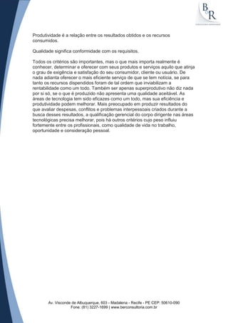 Produtividade é a relação entre os resultados obtidos e os recursos
consumidos.

Qualidade significa conformidade com os requisitos.

Todos os critérios são importantes, mas o que mais importa realmente é
conhecer, determinar e oferecer com seus produtos e serviços aquilo que atinja
o grau de exigência e satisfação do seu consumidor, cliente ou usuário. De
nada adianta oferecer o mais eficiente serviço de que se tem notícia, se para
tanto os recursos dispendidos foram de tal ordem que inviabilizam a
rentabilidade como um todo. Também ser apenas superprodutivo não diz nada
por si só, se o que é produzido não apresenta uma qualidade aceitável. As
áreas de tecnologia tem sido eficazes como um todo, mas sua eficiência e
produtividade podem melhorar. Mais preocupado em produzir resultados do
que avaliar despesas, conflitos e problemas interpessoais criados durante a
busca desses resultados, a qualificação gerencial do corpo dirigente nas áreas
tecnológicas precisa melhorar, pois há outros critérios cujo peso influiu
fortemente entre os profissionais, como qualidade de vida no trabalho,
oportunidade e consideração pessoal.




       Av. Visconde de Albuquerque, 603 - Madalena - Recife - PE CEP: 50610-090
                   Fone: (81) 3227-1699 | www.berconsultoria.com.br
 