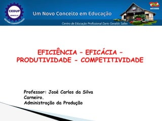 EFICIÊNCIA – EFICÁCIA –
PRODUTIVIDADE - COMPETITIVIDADE
Professor: José Carlos da Silva
Carneiro.
Administração da Produção
 