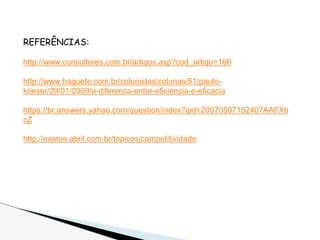 REFERÊNCIAS:
http://www.consultores.com.br/artigos.asp?cod_artigo=166
http://www.baguete.com.br/colunistas/colunas/51/paulo-
krieser/29/01/2009/a-diferenca-entre-eficiencia-e-eficacia
https://br.answers.yahoo.com/question/index?qid=20070507152407AAFXb
cZ
http://exame.abril.com.br/topicos/competitividade
 