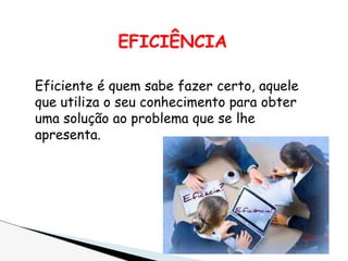 EFICIÊNCIA
Eficiente é quem sabe fazer certo, aquele
que utiliza o seu conhecimento para obter
uma solução ao problema que se lhe
apresenta.
 